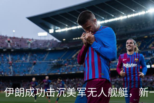 伊朗成功击沉美军无人舰艇，新一轮冲突升级